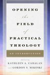 Opening the Field of Practical Theology: An Introduction by Kathleen A. Cahalan and Gordon S. Mikoski